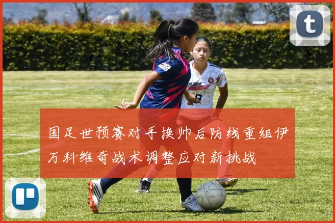 国足世预赛对手换帅后防线重组伊万科维奇战术调整应对新挑战