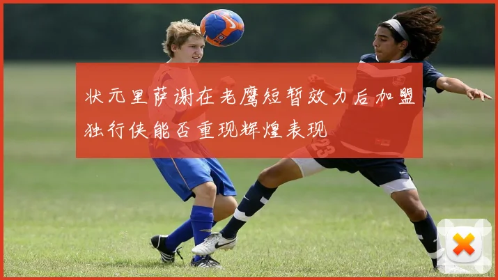 状元里萨谢在老鹰短暂效力后加盟独行侠能否重现辉煌表现